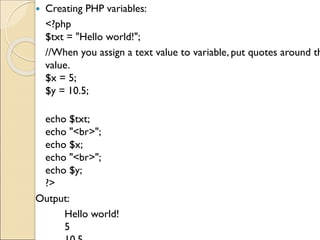  Creating PHP variables:
<?php
$txt = "Hello world!";
//When you assign a text value to variable, put quotes around th
value.
$x = 5;
$y = 10.5;
echo $txt;
echo "<br>";
echo $x;
echo "<br>";
echo $y;
?>
Output:
Hello world!
5
 