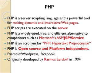  PHP is a server scripting language, and a powerful tool
for making dynamic and interactiveWeb pages.
 PHP scripts are executed on the server.
 PHP is a widely-used, free, and efficient alternative to
competitors such as Microsoft's ASP/JSP/Servlet
 PHP is an acronym for "PHP: Hypertext Preprocessor“
 PHP is Open source and Platform independent.
 Example:Wordpress, facebook
 Originally developed by Rasmus Lerdorf in 1994
PHP
 