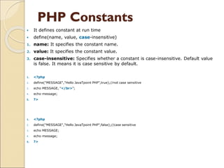 PHP Constants
 It defines constant at run time
 define(name, value, case-insensitive)
1. name: It specifies the constant name.
2. value: It specifies the constant value.
3. case-insensitive: Specifies whether a constant is case-insensitive. Default value
is false. It means it is case sensitive by default.
1. <?php
2. define("MESSAGE","Hello JavaTpoint PHP",true);//not case sensitive
3. echo MESSAGE, "</br>";
4. echo message;
5. ?>
1. <?php
2. define("MESSAGE","Hello JavaTpoint PHP",false);//case sensitive
3. echo MESSAGE;
4. echo message;
5. ?>
 