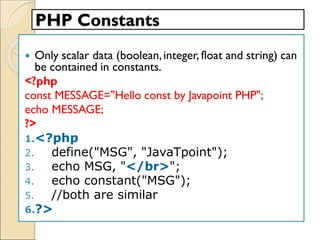 PHP Constants
 Only scalar data (boolean,integer, float and string) can
be contained in constants.
<?php
const MESSAGE="Hello const by Javapoint PHP";
echo MESSAGE;
?>
1.<?php
2. define("MSG", "JavaTpoint");
3. echo MSG, "</br>";
4. echo constant("MSG");
5. //both are similar
6.?>
 