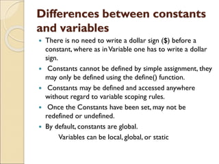 Differences between constants
and variables
 There is no need to write a dollar sign ($) before a
constant, where as inVariable one has to write a dollar
sign.
 Constants cannot be defined by simple assignment, they
may only be defined using the define() function.
 Constants may be defined and accessed anywhere
without regard to variable scoping rules.
 Once the Constants have been set, may not be
redefined or undefined.
 By default, constants are global.
Variables can be local, global, or static
 