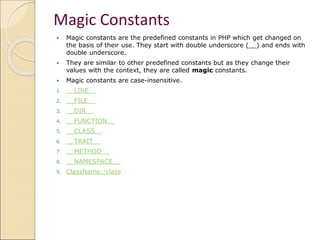 Magic Constants
 Magic constants are the predefined constants in PHP which get changed on
the basis of their use. They start with double underscore (__) and ends with
double underscore.
 They are similar to other predefined constants but as they change their
values with the context, they are called magic constants.
 Magic constants are case-insensitive.
1. __LINE__
2. __FILE__
3. __DIR__
4. __FUNCTION__
5. __CLASS__
6. __TRAIT__
7. __METHOD__
8. __NAMESPACE__
9. ClassName::class
 