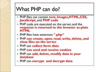 What PHP can do?
 PHP files can contain text, Images,HTML,CSS,
JavaScript, and PHP code
 PHP code are executed on the server, and the
response is returned to the browser as plain
HTML
 PHP files have extension ".php“
 PHP can create, open, read, write, delete, and
close files on the server
 PHP can collect form data
 PHP can send and receive cookies
 PHP can add, delete, modify data in your
database
 PHP can encrypt and decrypt data
 