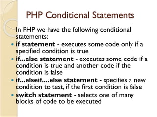 PHP Conditional Statements
In PHP we have the following conditional
statements:
 if statement - executes some code only if a
specified condition is true
 if...else statement - executes some code if a
condition is true and another code if the
condition is false
 if...elseif....else statement - specifies a new
condition to test, if the first condition is false
 switch statement - selects one of many
blocks of code to be executed
 