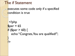 The if Statement
- executes some code only if a specified
condition is true
<?php
$per = 65
if ($per > 60) {
echo “Congrats,You are qualified!";
}
?>
 