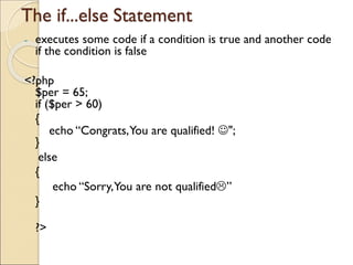 The if...else Statement
- executes some code if a condition is true and another code
if the condition is false
<?php
$per = 65;
if ($per > 60)
{
echo “Congrats,You are qualified! ☺";
}
else
{
echo “Sorry,You are not qualified”
}
?>
 