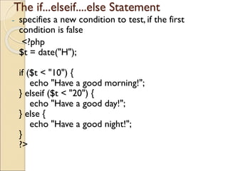 The if...elseif....else Statement
- specifies a new condition to test, if the first
condition is false
<?php
$t = date("H");
if ($t < "10") {
echo "Have a good morning!";
} elseif ($t < "20") {
echo "Have a good day!";
} else {
echo "Have a good night!";
}
?>
 