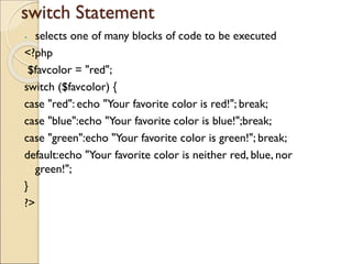switch Statement
- selects one of many blocks of code to be executed
<?php
$favcolor = "red";
switch ($favcolor) {
case "red": echo "Your favorite color is red!"; break;
case "blue":echo "Your favorite color is blue!";break;
case "green":echo "Your favorite color is green!"; break;
default:echo "Your favorite color is neither red, blue, nor
green!";
}
?>
 
