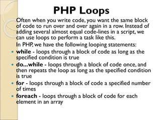 PHP Loops
Often when you write code, you want the same block
of code to run over and over again in a row. Instead of
adding several almost equal code-lines in a script, we
can use loops to perform a task like this.
In PHP, we have the following looping statements:
 while - loops through a block of code as long as the
specified condition is true
 do...while - loops through a block of code once, and
then repeats the loop as long as the specified condition
is true
 for - loops through a block of code a specified number
of times
 foreach - loops through a block of code for each
element in an array
 