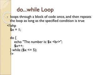 do...while Loop
- loops through a block of code once, and then repeats
the loop as long as the specified condition is true
<?php
$x = 1;
do {
echo "The number is: $x <br>";
$x++;
} while ($x <= 5);
?>
 