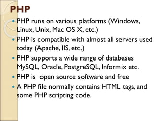 PHP
 PHP runs on various platforms (Windows,
Linux, Unix, Mac OS X, etc.)
 PHP is compatible with almost all servers used
today (Apache, IIS, etc.)
 PHP supports a wide range of databases
MySQL, Oracle, PostgreSQL, Informix etc.
 PHP is open source software and free
 A PHP file normally contains HTML tags, and
some PHP scripting code.
 