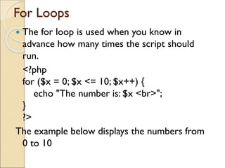 For Loops
 The for loop is used when you know in
advance how many times the script should
run.
<?php
for ($x = 0; $x <= 10; $x++) {
echo "The number is: $x <br>";
}
?>
The example below displays the numbers from
0 to 10
 