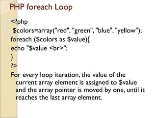 PHP foreach Loop
<?php
$colors=array("red", "green", "blue", "yellow");
foreach ($colors as $value){
echo "$value <br>";
}
?>
For every loop iteration, the value of the
current array element is assigned to $value
and the array pointer is moved by one, until it
reaches the last array element.
 