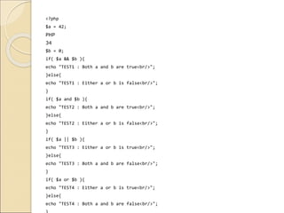 <?php
$a = 42;
PHP
34
$b = 0;
if( $a && $b ){
echo "TEST1 : Both a and b are true<br/>";
}else{
echo "TEST1 : Either a or b is false<br/>";
}
if( $a and $b ){
echo "TEST2 : Both a and b are true<br/>";
}else{
echo "TEST2 : Either a or b is false<br/>";
}
if( $a || $b ){
echo "TEST3 : Either a or b is true<br/>";
}else{
echo "TEST3 : Both a and b are false<br/>";
}
if( $a or $b ){
echo "TEST4 : Either a or b is true<br/>";
}else{
echo "TEST4 : Both a and b are false<br/>";
 