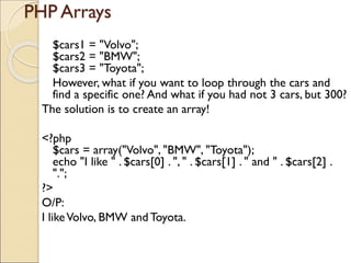 PHP Arrays
$cars1 = "Volvo";
$cars2 = "BMW";
$cars3 = "Toyota";
However, what if you want to loop through the cars and
find a specific one? And what if you had not 3 cars, but 300?
The solution is to create an array!
<?php
$cars = array("Volvo", "BMW", "Toyota");
echo "I like " . $cars[0] . ", " . $cars[1] . " and " . $cars[2] .
".";
?>
O/P:
I likeVolvo, BMW and Toyota.
 