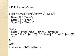  PHP Indexed Arrays
$cars = array("Volvo", "BMW", "Toyota");
$cars[0] = "Volvo";
$cars[1] = "BMW";
$cars[2] = "Toyota";
<?php
$cars = array("Volvo", "BMW", "Toyota");
echo "I like " . $cars[0] . ", " . $cars[1] . " and " . $cars[2]
. ".";
?>
O/P:
I likeVolvo, BMW andToyota.
 