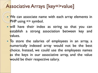 Associative Arrays [key=>value]
 We can associate name with each array elements in
PHP using => symbol.
 will have their index as string so that you can
establish a strong association between key and
values.
 To store the salaries of employees in an array, a
numerically indexed array would not be the best
choice. Instead, we could use the employees names
as the keys in our associative array, and the value
would be their respective salary.
 