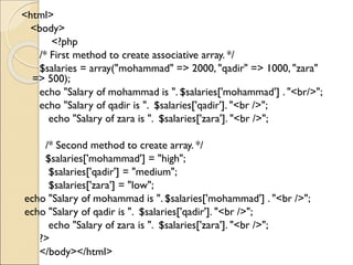 <html>
<body>
<?php
/* First method to create associative array. */
$salaries = array("mohammad" => 2000, "qadir" => 1000, "zara"
=> 500);
echo "Salary of mohammad is ". $salaries['mohammad'] . "<br/>";
echo "Salary of qadir is ". $salaries['qadir']. "<br />";
echo "Salary of zara is ". $salaries['zara']. "<br />";
/* Second method to create array. */
$salaries['mohammad'] = "high";
$salaries['qadir'] = "medium";
$salaries['zara'] = "low";
echo "Salary of mohammad is ". $salaries['mohammad'] . "<br />";
echo "Salary of qadir is ". $salaries['qadir']. "<br />";
echo "Salary of zara is ". $salaries['zara']. "<br />";
?>
</body></html>
 