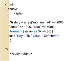 <html>
<body>
<?php
$salary = array("mohammad" => 2000,
"qadir" => 1000, "zara" => 500);
foreach($salary as $k => $v) {
echo "Key: ".$k." Value: ".$v."<br/>";
}
?>
</body></html>
 