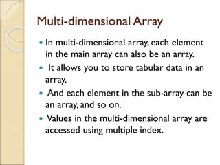 Multi-dimensional Array
 In multi-dimensional array, each element
in the main array can also be an array.
 It allows you to store tabular data in an
array.
 And each element in the sub-array can be
an array, and so on.
 Values in the multi-dimensional array are
accessed using multiple index.
 
