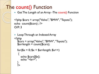 The count() Function
 GetThe Length of an Array -The count() Function
<?php $cars = array("Volvo", "BMW","Toyota");
echo count($cars) ; ?>
O/P: 3
 LoopThrough an Indexed Array
<?php
$cars = array("Volvo", "BMW", "Toyota");
$arrlength = count($cars);
for($x = 0; $x < $arrlength; $x++)
{
echo $cars[$x];
echo "<br>";
}
?>
 