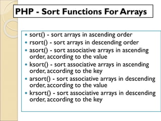 PHP - Sort Functions For Arrays
 sort() - sort arrays in ascending order
 rsort() - sort arrays in descending order
 asort() - sort associative arrays in ascending
order, according to the value
 ksort() - sort associative arrays in ascending
order, according to the key
 arsort() - sort associative arrays in descending
order, according to the value
 krsort() - sort associative arrays in descending
order, according to the key
 