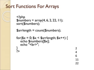 Sort Functions For Arrays
<?php
$numbers = array(4, 6, 2, 22, 11);
sort($numbers);
$arrlength = count($numbers);
for($x = 0; $x < $arrlength; $x++) {
echo $numbers[$x];
echo "<br>";
}
?>
2
4
6
11
22
 