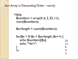 Sort Array in Descending Order - rsort()
<?php
$numbers = array(4, 6, 2, 22, 11);
rsort($numbers);
$arrlength = count($numbers);
for($x = 0; $x < $arrlength; $x++) {
echo $numbers[$x];
echo "<br>";
}
?>
22
11
6
4
2
 