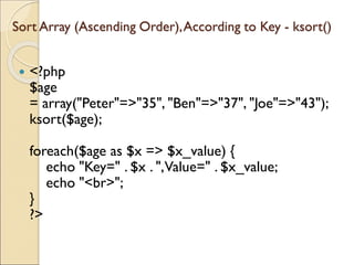 Sort Array (Ascending Order),According to Key - ksort()
 <?php
$age
= array("Peter"=>"35", "Ben"=>"37", "Joe"=>"43");
ksort($age);
foreach($age as $x => $x_value) {
echo "Key=" . $x . ",Value=" . $x_value;
echo "<br>";
}
?>
 