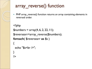 array_reverse() function
 PHP array_reverse() function returns an array containing elements in
reversed order.
<?php
$numbers = array(4, 6, 2, 22, 11);
$reversearr=array_reverse($numbers);
foreach( $reversearr as $s )
{
echo "$s<br />";
}
?>
 
