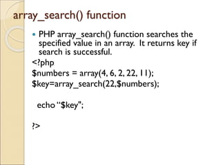 array_search() function
 PHP array_search() function searches the
specified value in an array. It returns key if
search is successful.
<?php
$numbers = array(4, 6, 2, 22, 11);
$key=array_search(22,$numbers);
echo “$key";
?>
 