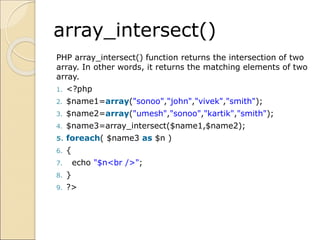 array_intersect()
PHP array_intersect() function returns the intersection of two
array. In other words, it returns the matching elements of two
array.
1. <?php
2. $name1=array("sonoo","john","vivek","smith");
3. $name2=array("umesh","sonoo","kartik","smith");
4. $name3=array_intersect($name1,$name2);
5. foreach( $name3 as $n )
6. {
7. echo "$n<br />";
8. }
9. ?>
 