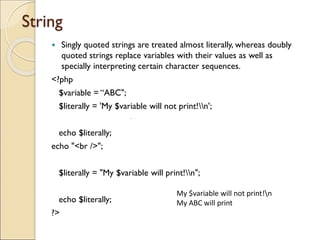 String
 Singly quoted strings are treated almost literally, whereas doubly
quoted strings replace variables with their values as well as
specially interpreting certain character sequences.
<?php
$variable = “ABC";
$literally = 'My $variable will not print!n';
echo $literally;
echo "<br />";
$literally = "My $variable will print!n";
echo $literally;
?>
My $variable will not print!n
My ABC will print
 