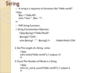 String
 A string is a sequence of characters, like "Hello world!".
<?php
$txt = “Hello All";
echo "I love " . $txt . "!";
?>
 PHP String Functions:
1. String Concatenation Operator:
<?php $string1="HelloWorld";
$string2="1234“;
echo $string1 . " " . $string2; ?> //Hello World 1234
2. GetThe Length of a String : strlen
<?php
echo strlen("Hello world!"); // outputs 12
?>
3. CountThe Number of Words in a String
<?php
echo str_word_count("Hello world!"); // outputs 2
?>
 