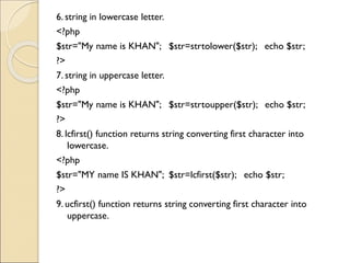 6. string in lowercase letter.
<?php
$str="My name is KHAN"; $str=strtolower($str); echo $str;
?>
7. string in uppercase letter.
<?php
$str="My name is KHAN"; $str=strtoupper($str); echo $str;
?>
8. lcfirst() function returns string converting first character into
lowercase.
<?php
$str="MY name IS KHAN"; $str=lcfirst($str); echo $str;
?>
9. ucfirst() function returns string converting first character into
uppercase.
 