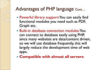 Advantages of PHP language Cont…
 Powerful library support:You can easily find
functional modules you need such as PDF,
Graph etc.
 Built-in database connection modules:You
can connect to database easily using PHP,
since many websites are data/content driven,
so we will use database frequently, this will
largely reduce the development time of web
apps.
 Compatible with almost all servers:
 