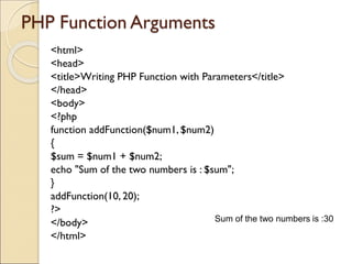 PHP Function Arguments
<html>
<head>
<title>Writing PHP Function with Parameters</title>
</head>
<body>
<?php
function addFunction($num1, $num2)
{
$sum = $num1 + $num2;
echo "Sum of the two numbers is : $sum";
}
addFunction(10, 20);
?>
</body>
</html>
Sum of the two numbers is :30
 