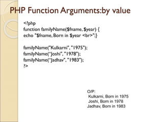 PHP Function Arguments:by value
<?php
function familyName($fname,$year) {
echo "$fname, Born in $year <br>";}
familyName("Kulkarni", "1975");
familyName(“Joshi", "1978");
familyName(“Jadhav", "1983");
?>
O/P:
Kulkarni, Born in 1975
Joshi, Born in 1978
Jadhav, Born in 1983
 