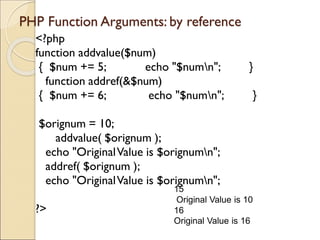 PHP Function Arguments: by reference
<?php
function addvalue($num)
{ $num += 5; echo "$numn"; }
function addref(&$num)
{ $num += 6; echo "$numn"; }
$orignum = 10;
addvalue( $orignum );
echo "OriginalValue is $orignumn";
addref( $orignum );
echo "OriginalValue is $orignumn";
?>
15
Original Value is 10
16
Original Value is 16
 