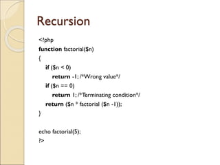 Recursion
<?php
function factorial($n)
{
if ($n < 0)
return -1; /*Wrong value*/
if ($n == 0)
return 1; /*Terminating condition*/
return ($n * factorial ($n -1));
}
echo factorial(5);
?>
 