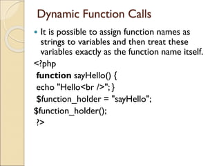 Dynamic Function Calls
 It is possible to assign function names as
strings to variables and then treat these
variables exactly as the function name itself.
<?php
function sayHello() {
echo "Hello<br />"; }
$function_holder = "sayHello";
$function_holder();
?>
 