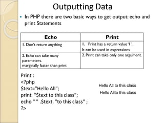  In PHP there are two basic ways to get output: echo and
print Statements
Outputting Data
Echo Print
1. Don’t return anything 1. Print has a return value ‘1’.
It can be used in expressions
2. Echo can take many
parameters.
marginally faster than print
2. Print can take only one argument.
Print :
<?php
$text="Hello All";
print "$text to this class";
echo " " .$text. "to this class" ;
?>
Hello All to this class
Hello Allto this class
 
