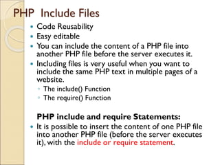 PHP Include Files
 Code Reusability
 Easy editable
 You can include the content of a PHP file into
another PHP file before the server executes it.
 Including files is very useful when you want to
include the same PHP text in multiple pages of a
website.
◦ The include() Function
◦ The require() Function
PHP include and require Statements:
 It is possible to insert the content of one PHP file
into another PHP file (before the server executes
it), with the include or require statement.
 