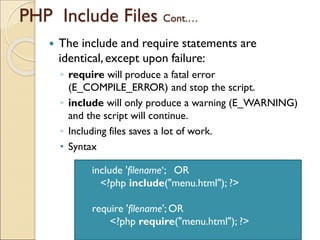PHP Include Files Cont.…
 The include and require statements are
identical,except upon failure:
◦ require will produce a fatal error
(E_COMPILE_ERROR) and stop the script.
◦ include will only produce a warning (E_WARNING)
and the script will continue.
◦ Including files saves a lot of work.
• Syntax
include 'filename‘; OR
<?php include("menu.html"); ?>
require 'filename'; OR
<?php require("menu.html"); ?>
 