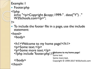 Example:1
 Footer.php
<?php
echo "<p>Copyright &copy; 1999-" . date("Y") . "
W3Schools.com</p>";
?>
 To include the footer file in a page, use the include
statement:
<html>
<body>
<h1>Welcome to my home page!</h1>
<p>Some text.</p>
<p>Some more text.</p>
<?php include 'footer.php';?>
</body>
</html>
Welcome to my home page!
Some text.
Some more text.
Copyright © 1999-2017 W3Schools.com
 