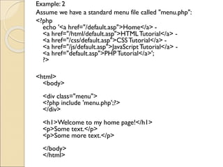 Example: 2
Assume we have a standard menu file called "menu.php":
<?php
echo '<a href="/default.asp">Home</a> -
<a href="/html/default.asp">HTMLTutorial</a> -
<a href="/css/default.asp">CSSTutorial</a> -
<a href="/js/default.asp">JavaScriptTutorial</a> -
<a href="default.asp">PHPTutorial</a>';
?>
<html>
<body>
<div class="menu">
<?php include 'menu.php';?>
</div>
<h1>Welcome to my home page!</h1>
<p>Some text.</p>
<p>Some more text.</p>
</body>
</html>
 