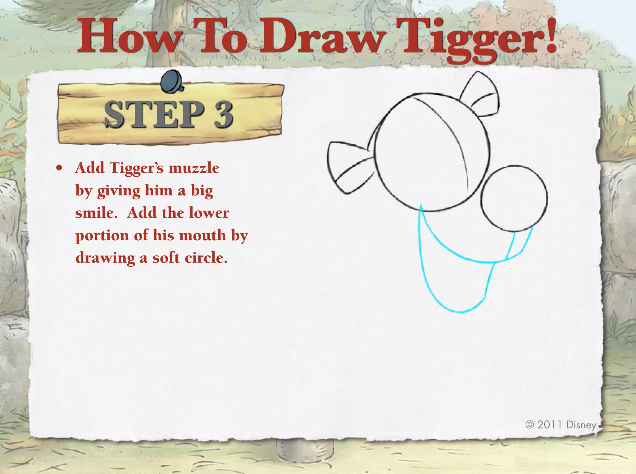 How To Draw Tigger!
      STep 3
•	 Add tigger’s muzzle
   by giving him a big
   smile. Add the lower
   portion of his mouth by
   drawing a soft circle.




                             © 2011 Disney
 