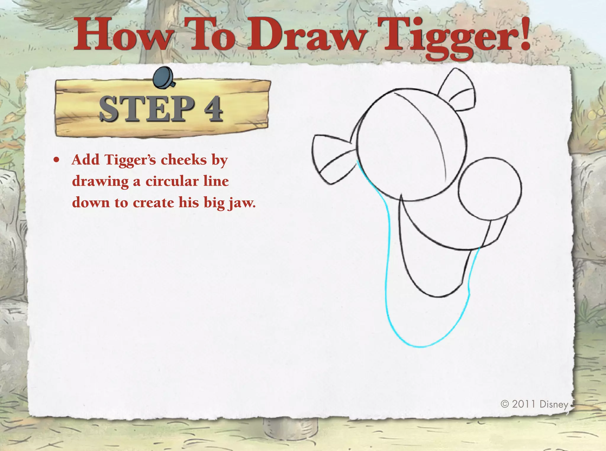 How To Draw Tigger!
      STep 4
•	 Add tigger’s cheeks by
   drawing a circular line
   down to create his big jaw.




                                 © 2011 Disney
 