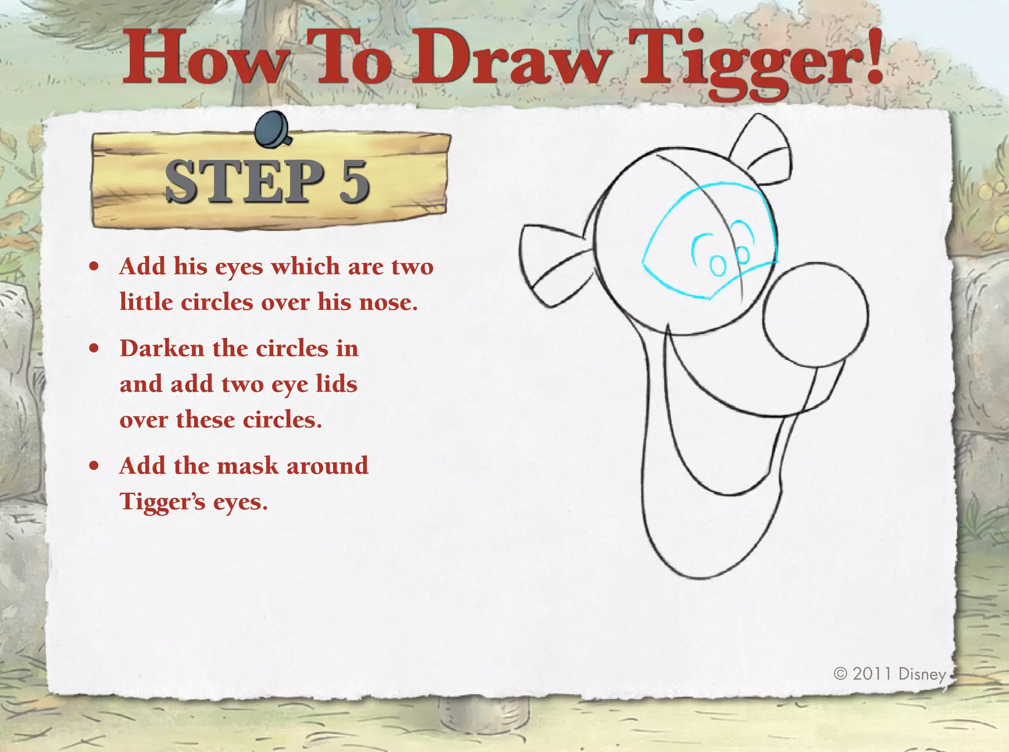 How To Draw Tigger!
      STep 5
•	 Add his eyes which are two
   little circles over his nose.
•	 Darken the circles in
   and add two eye lids
   over these circles.
•	 Add the mask around
   tigger’s eyes.




                                   © 2011 Disney
 