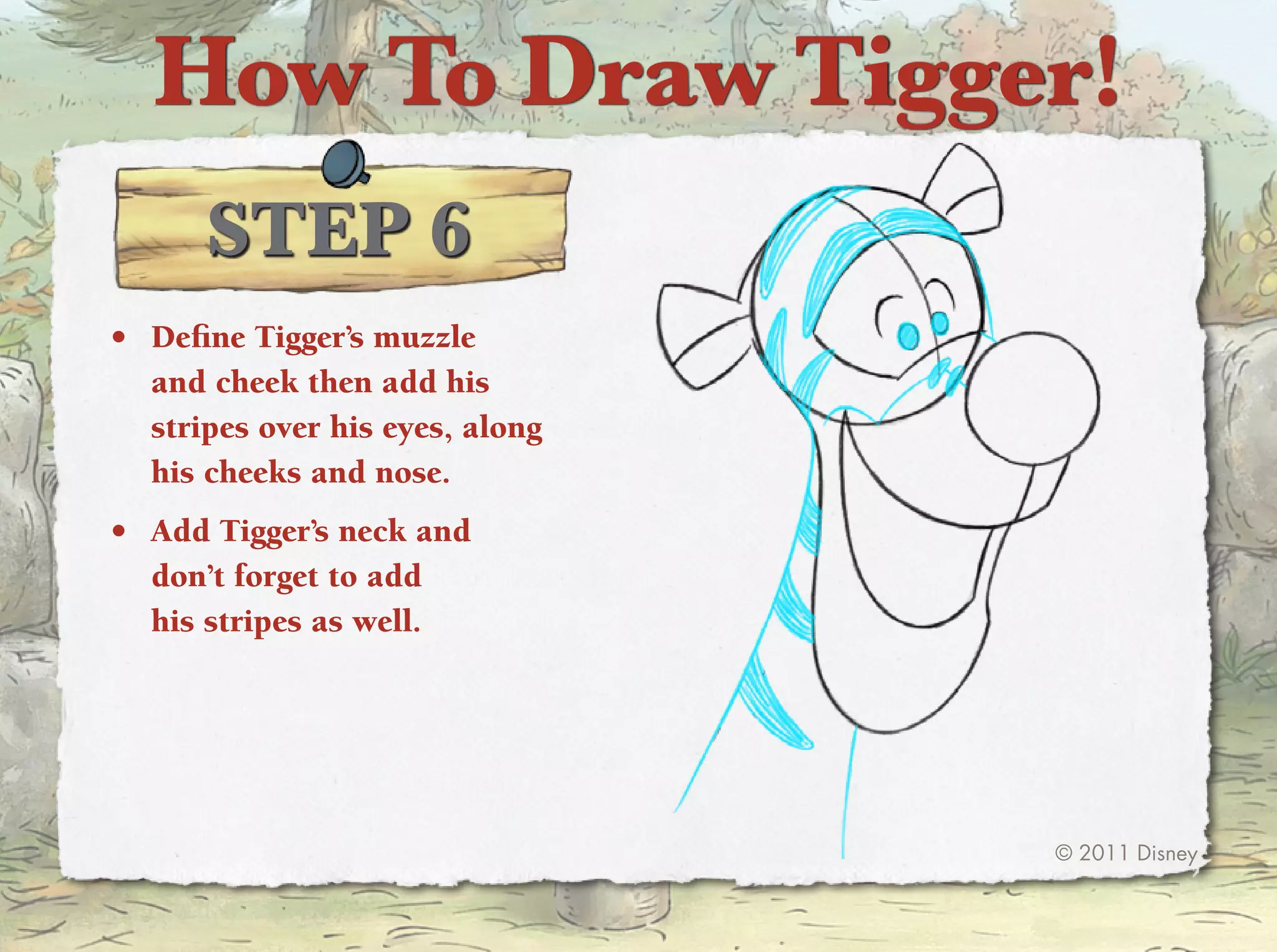 How To Draw Tigger!
      STep 6
•	 Define tigger’s muzzle
   and cheek then add his
   stripes over his eyes, along
   his cheeks and nose.
•	 Add tigger’s neck and
   don’t forget to add
   his stripes as well.




                                  © 2011 Disney
 